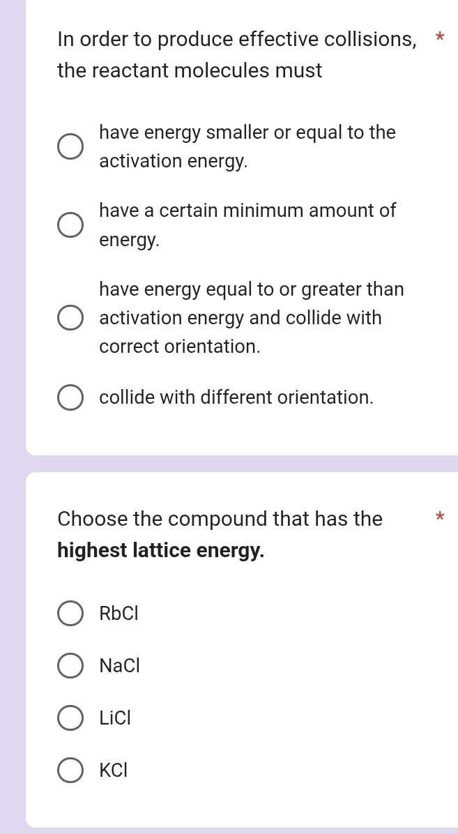 In order to produce effective collisions, *
the reactant molecules must
have energy smaller or equal to the
activation energy.
have a certain minimum amount of
energy.
have energy equal to or greater than
activation energy and collide with
correct orientation.
collide with different orientation.
Choose the compound that has the *
highest lattice energy.
RbCl
NaCl
LiCl
KCl