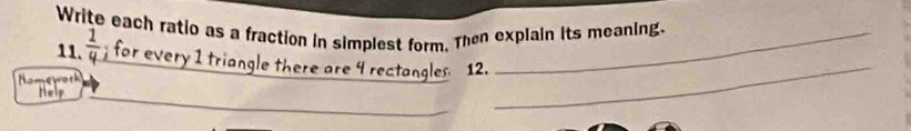 Write each ratio as a fraction in simplest form. Then explain its meaning. 
11.  1/4  for every 1 triangle there are 4 rectangles 12. 
Nomewotk 
Help 
_