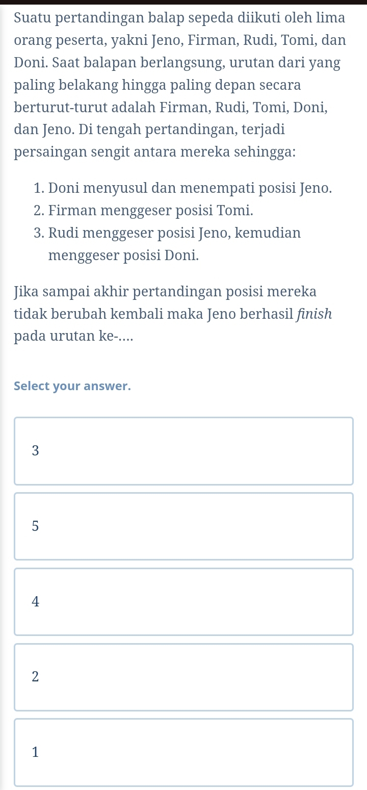 Suatu pertandingan balap sepeda diikuti oleh lima
orang peserta, yakni Jeno, Firman, Rudi, Tomi, dan
Doni. Saat balapan berlangsung, urutan dari yang
paling belakang hingga paling depan secara
berturut-turut adalah Firman, Rudi, Tomi, Doni,
dan Jeno. Di tengah pertandingan, terjadi
persaingan sengit antara mereka sehingga:
1. Doni menyusul dan menempati posisi Jeno.
2. Firman menggeser posisi Tomi.
3. Rudi menggeser posisi Jeno, kemudian
menggeser posisi Doni.
Jika sampai akhir pertandingan posisi mereka
tidak berubah kembali maka Jeno berhasil finish
pada urutan ke-....
Select your answer.
3
5
4
2
1