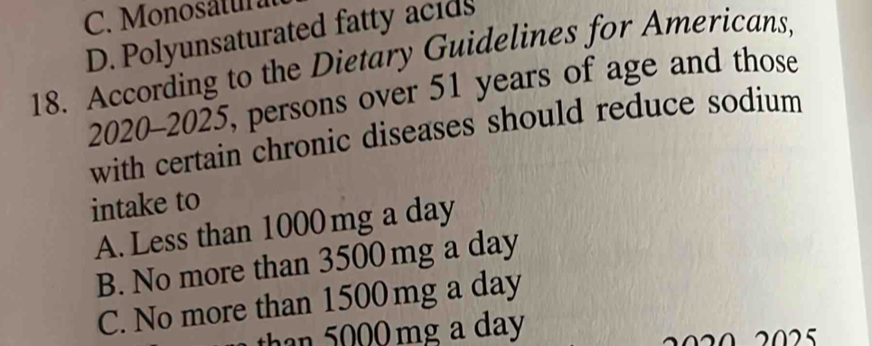 C. Monosatul
D. Polyunsaturated fatty acids
18. According to the Dietary Guidelines for Americans,
2020-2025, persons over 51 years of age and those
with certain chronic diseases should reduce sodium 
intake to
A. Less than 1000 mg a day
B. No more than 3500 mg a day
C. No more than 1500 mg a day
than 5000 mg a day