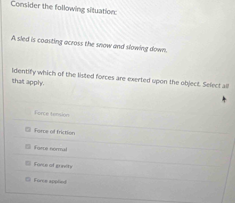 Consider the following situation:
A sled is coasting across the snow and slowing down.
Identify which of the listed forces are exerted upon the object. Select all
that apply.
Force tension
Force of friction
Force normal
Force of gravity
Force applied