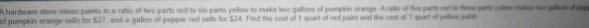 A hardware store mixes paints in a ratio of two parts red to six parts yellow to make two gallons of pumpkin orange. A ratio of five parts red to three parts yellow makes two gallons of pep 
of pumpkin orange sells for $27, and a gallon of pepper red sells for $24. Find the cost of 1 quart of red paint and the cost of 1 quart of yellow paint.