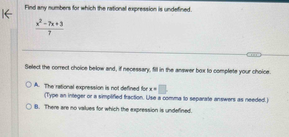 Find any numbers for which the rational expression is undefined.
 (x^2-7x+3)/7 
Select the correct choice below and, if necessary, fill in the answer box to complete your choice.
A. The rational expression is not defined for x=□. 
(Type an integer or a simplified fraction. Use a comma to separate answers as needed.)
B. There are no values for which the expression is undefined.