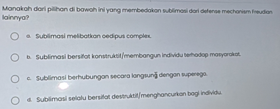 Manakah dari pilihan di bawah ini yang membedakan sublimasi dari defense mechanism Freudian
lainnya?
a. Sublimasi melibatkan oedipus complex.
b. Sublimasi bersifat konstruktif/membangun individu terhadap masyarakat.
c. Sublimasi berhubungan secara langsung dengan superego.
d. Sublimasi selalu bersifat destruktif/menghancurkan bagi individu.