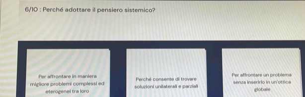 6/10 : Perché adottare il pensiero sistemico?
Per affrontare in maniera Perché consente di trovare Per affrontare un problema
migliore problemi complessi ed soluzioni unilaterali e parziali senza inseririo in un'ottica
eterogenei tra loro globale