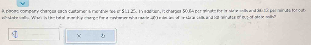 A phone company charges each customer a monthly fee of $11.25. In addition, it charges $0.04 per minute for in-state calls and $0.13 per minute for out- 
of-state calls. What is the total monthly charge for a customer who made 400 minutes of in-state calls and 80 minutes of out-of-state calls? 
×