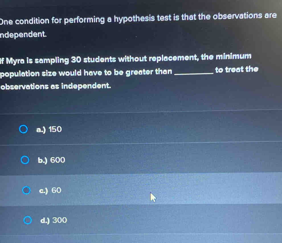 One condition for performing a hypothesis test is that the observations are
ndependent.
If Myra is sampling 30 students without replacement, the minimum
population size would have to be greater than _to treat the
observations as independent.
a.) 150
b.) 600
c.) 60
d.) 300