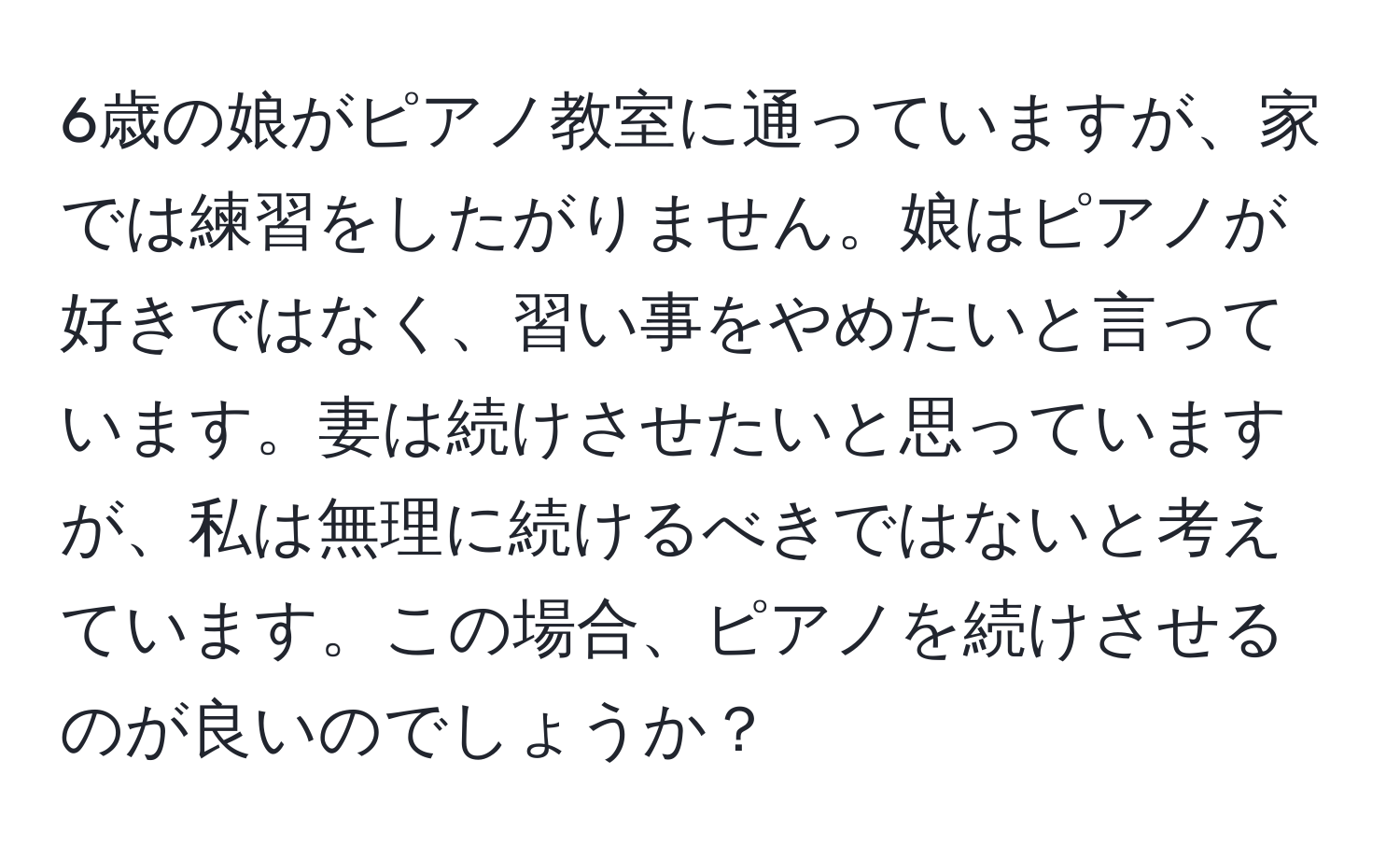 6歳の娘がピアノ教室に通っていますが、家では練習をしたがりません。娘はピアノが好きではなく、習い事をやめたいと言っています。妻は続けさせたいと思っていますが、私は無理に続けるべきではないと考えています。この場合、ピアノを続けさせるのが良いのでしょうか？