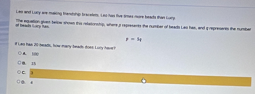 Leo and Lucy are making friendship bracelets. Leo has five times more beads than Lucy.
The equation given below shows this relationship, where p represents the number of beads Leo has, and q represents the number
of beads Lucy has.
p=5q
If Leo has 20 beads, how many beads does Lucy have?
A. 100
B. 15
C. 3
D. 4