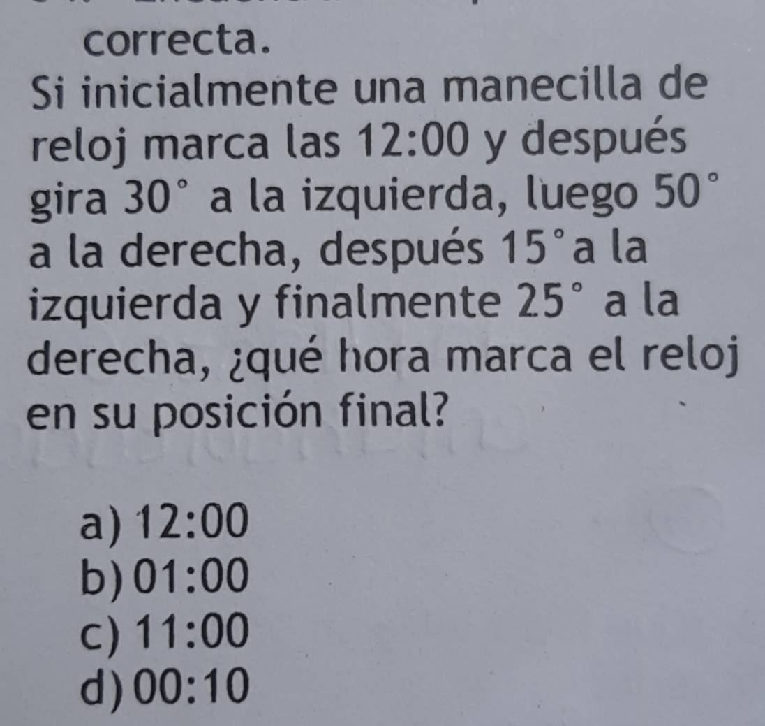 correcta.
Si inicialmente una manecilla de
reloj marca las 12:00 y después
gira 30° a la izquierda, luego 50°
a la derecha, después 15° a la
izquierda y finalmente 25° a la
derecha, ¿qué hora marca el reloj
en su posición final?
a) 12:00
b) 01:00
C) 11:00
d) 00:10