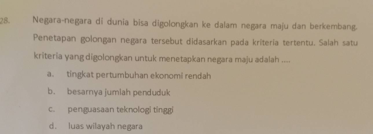 Negara-negara di dunia bisa digolongkan ke dalam negara maju dan berkembang.
Penetapan golongan negara tersebut didasarkan pada kriteria tertentu. Salah satu
kriteria yang digolongkan untuk menetapkan negara maju adalah ....
a. tingkat pertumbuhan ekonomi rendah
b. besarnya jumlah penduduk
c. penguasaan teknologi tinggi
d. luas wilayah negara