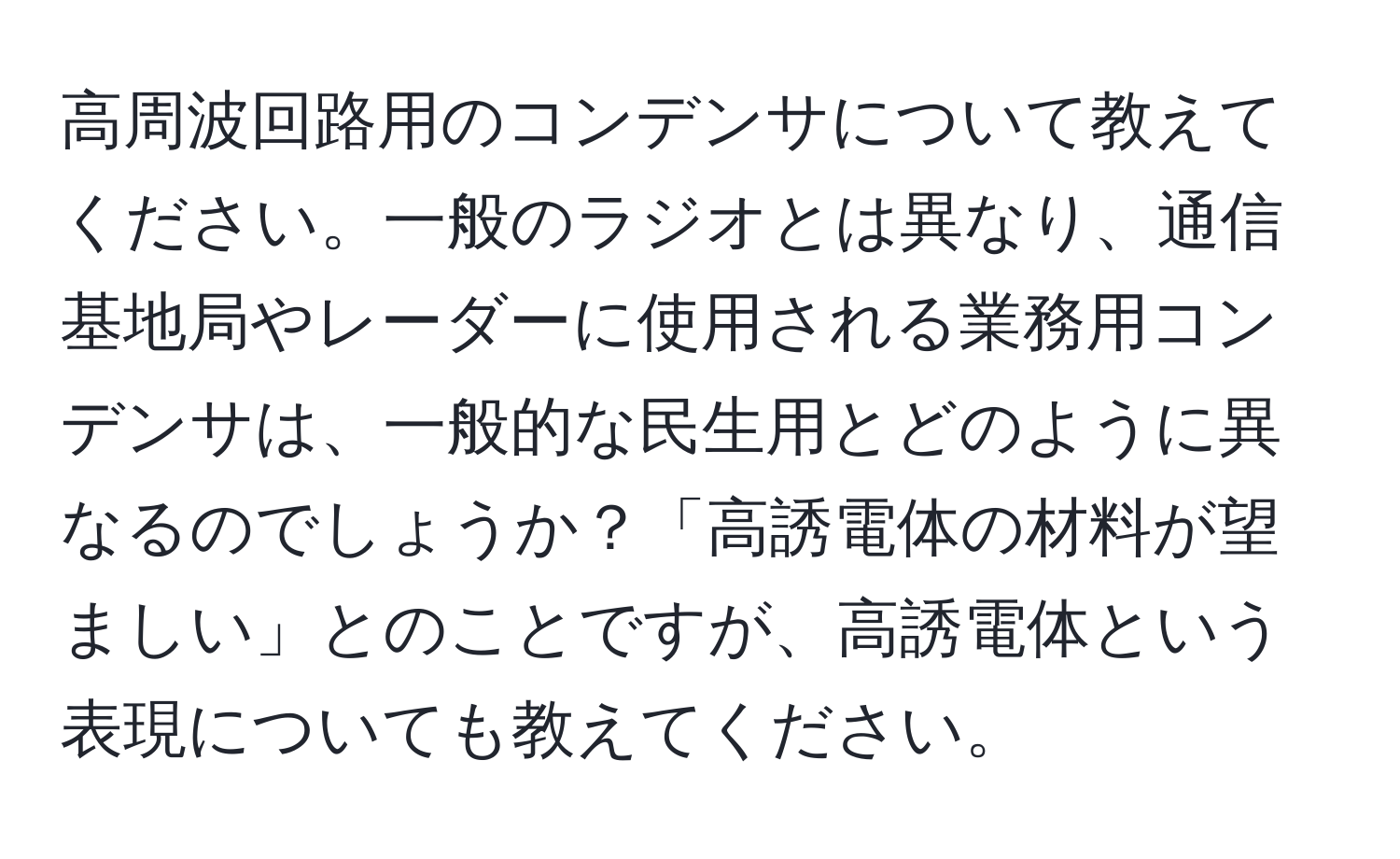 高周波回路用のコンデンサについて教えてください。一般のラジオとは異なり、通信基地局やレーダーに使用される業務用コンデンサは、一般的な民生用とどのように異なるのでしょうか？「高誘電体の材料が望ましい」とのことですが、高誘電体という表現についても教えてください。