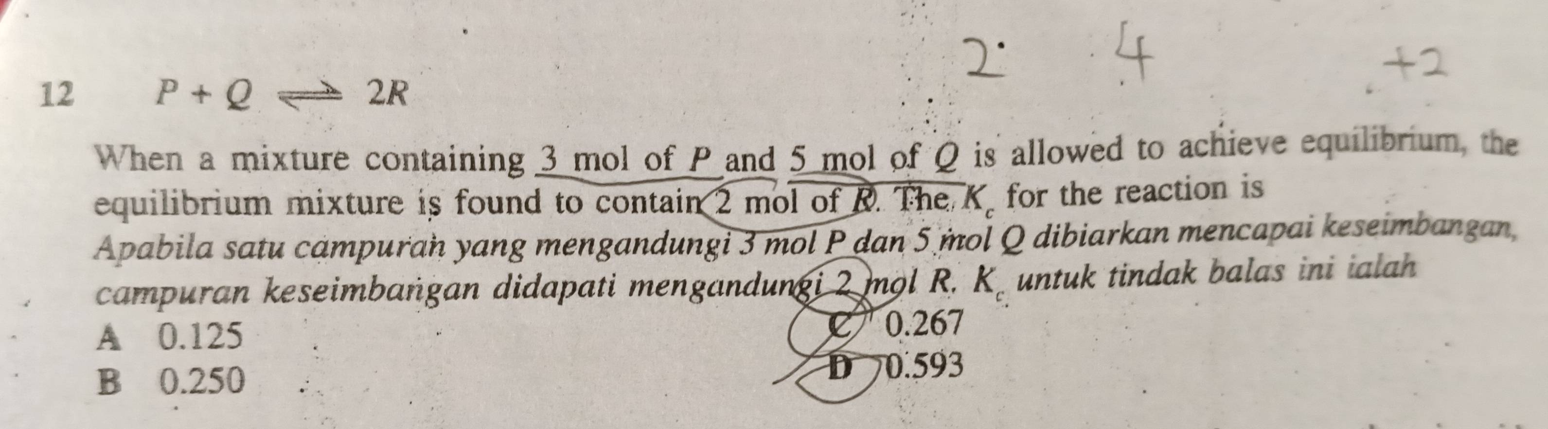 12 P+Q 2R
When a mixture containing 3 mol of P and 5 mol of Q is allowed to achieve equilibrium, the
equilibrium mixture is found to contain 2 mol of R. The K. for the reaction is
Apabila satu campuran yang mengandungi 3 mol P dan 5 mol Q dibiarkan mencapai keseimbangan,
campuran keseimbaṅgan didapati mengandungi 2 mol R. K. untuk tindak balas ini ialah
A 0.125
C 0.267
B 0.250 D 0.593