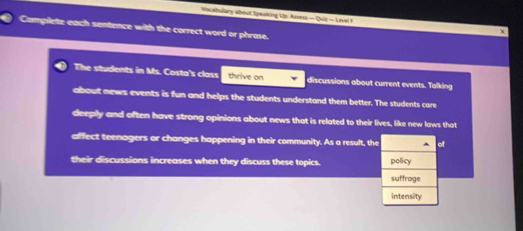 Vocalbulary about Speaking Up: Assess — Quiz — Level F 
Camplete each sentence with the correct word or phrase. 
The students in Ms. Costa's class thrive on discussions about current events. Talking 
about news events is fun and helps the students understand them better. The students care 
deeply and often have strong opinions about news that is related to their lives, like new laws that 
affect teenagers or changes happening in their community. As a result, the ^ of 
their discussions increases when they discuss these topics. policy 
suffrage 
intensity