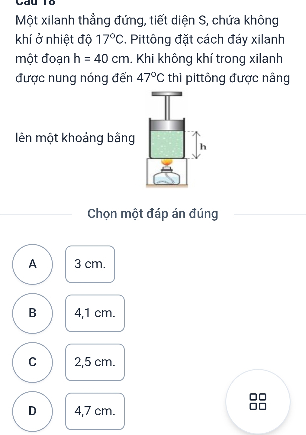 Cau T8
Một xilanh thẳng đứng, tiết diện S, chứa không
khí ở nhiệt độ 17°C. Pittông đặt cách đáy xilanh
một đoạn h=40cm. Khi không khí trong xilanh
được nung nóng đến 47°C thì pittông được nâng
ên một khoảng bằng
Chọn một đáp án đúng
A 3 cm.
B 4,1 cm.
C 2,5 cm.
D 4,7 cm.