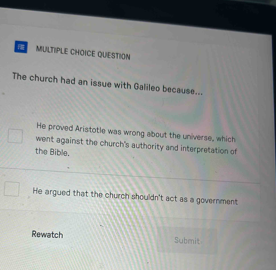 QUESTION
The church had an issue with Galileo because...
He proved Aristotle was wrong about the universe, which
went against the church's authority and interpretation of
the Bible.
He argued that the church shouldn't act as a government
Rewatch
Submit