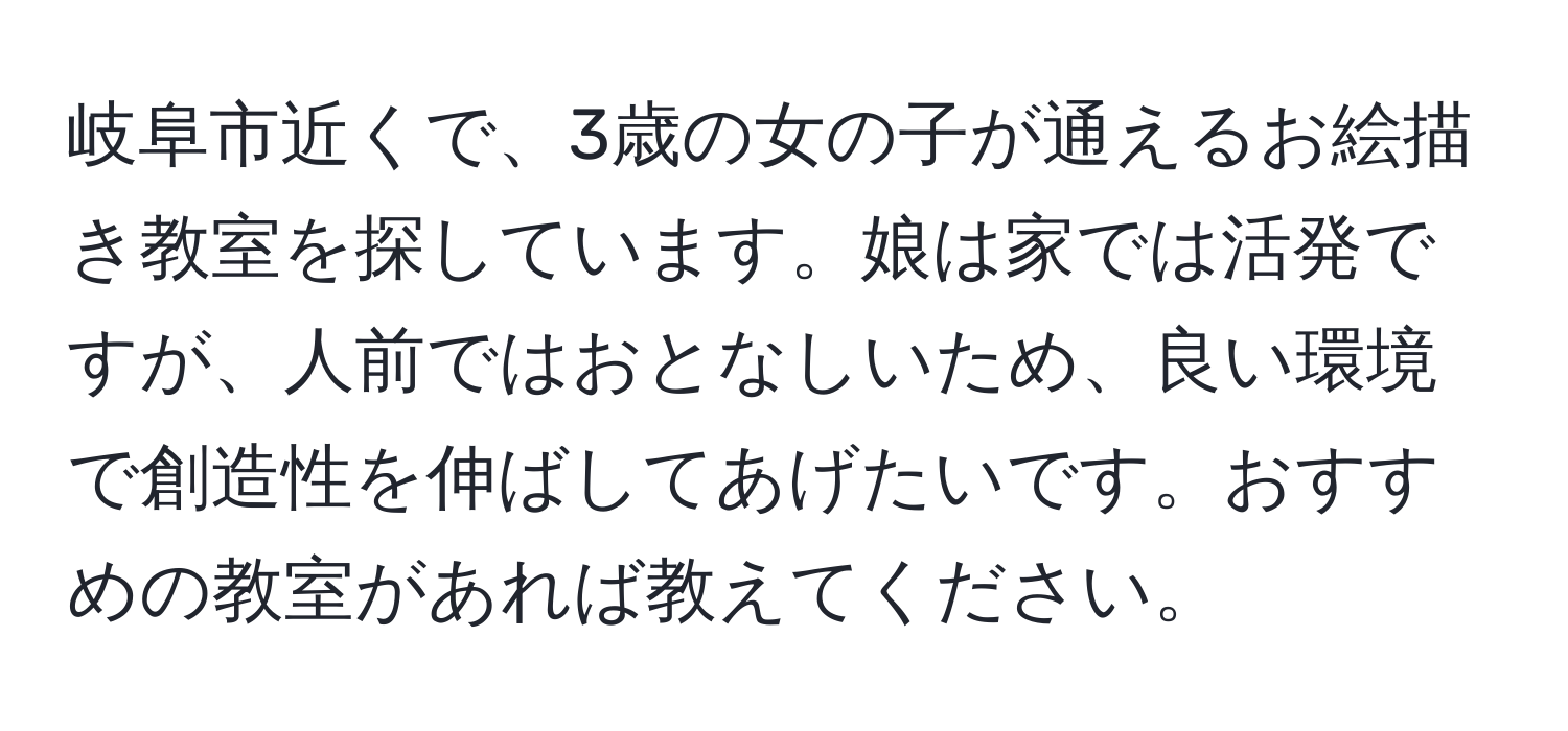 岐阜市近くで、3歳の女の子が通えるお絵描き教室を探しています。娘は家では活発ですが、人前ではおとなしいため、良い環境で創造性を伸ばしてあげたいです。おすすめの教室があれば教えてください。