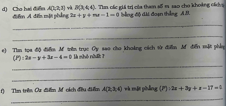 Cho hai điểm A(1;2;3) và B(3;4;4). Tìm các giá trị của tham số m sao cho khoảng cách từ 
điểm A đến mặt phẳng 2x+y+mz-1=0 bằng độ dài đoạn thẳng AB. 
_ 
_ 
e) Tìm tọa độ điểm M trên trục Oy sao cho khoảng cách từ điểm Mô đến mặt phẳng 
(P): 2x-y+3z-4=0 là nhỏ nhất ? 
_ 
_ 
f) Tìm trên Oz điểm M cách đều điểm A(2;3;4) và mặt phẳng (P) : 2x+3y+z-17=0
_ 
_ 
_