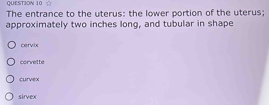 The entrance to the uterus: the lower portion of the uterus;
approximately two inches long, and tubular in shape
cervix
corvette
curvex
sirvex