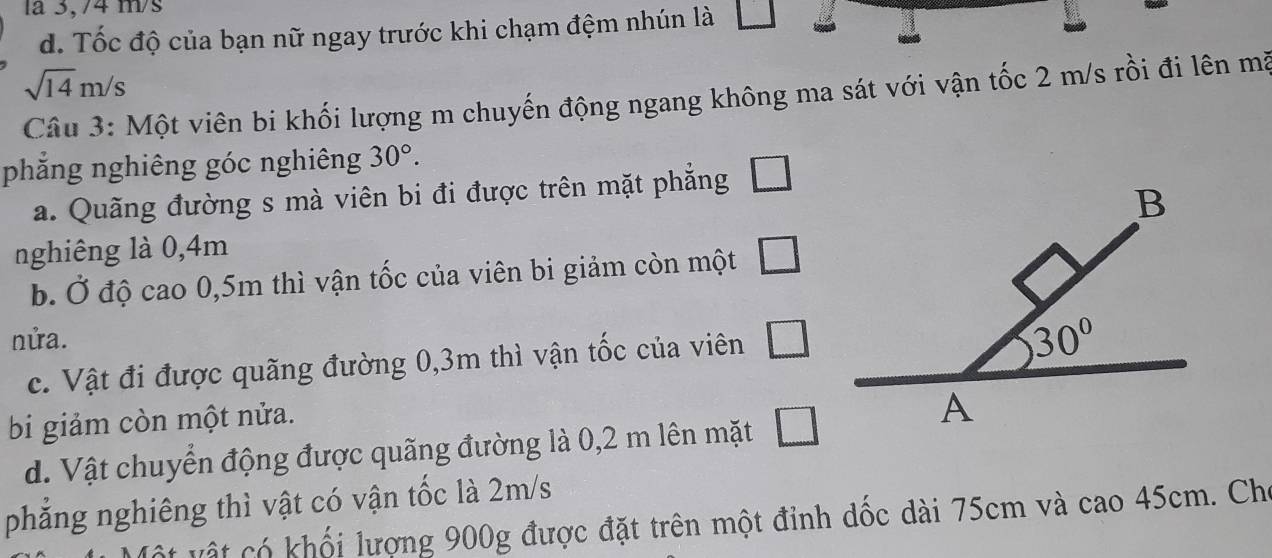 la 3,/4 m/s
d. Tốc độ của bạn nữ ngay trước khi chạm đệm nhún là □
sqrt(14)m/s
Câu 3: Một viên bi khối lượng m chuyến động ngang không ma sát với vận tốc 2 m/s rồi đi lên mã
phẳng nghiêng góc nghiêng 30°.
a. Quãng đường s mà viên bi đi được trên mặt phẳng □
nghiêng là 0,4m
b. Ở độ cao 0,5m thì vận tốc của viên bi giảm còn một □
nửa.
c. Vật đi được quãng đường 0,3m thì vận tốc của viên □
bi giảm còn một nửa.
d. Vật chuyển động được quãng đường là 0,2 m lên mặt □
phăng nghiêng thì vật có vận tốc là 2m/s
t vật có khối lượng 900g được đặt trên một đinh dốc dài 75cm và cao 45cm. Cho