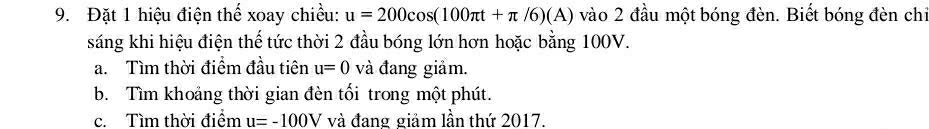 Đặt 1 hiệu điện thể xoay chiều: u=200cos (100π t+π /6)(A) vào 2 đầu một bóng đèn. Biết bóng đèn chỉ 
sáng khi hiệu điện thế tức thời 2 đầu bóng lớn hơn hoặc bằng 100V. 
a. Tìm thời điểm đầu tiên u=0 và đang giảm. 
b. Tìm khoảng thời gian đèn tối trong một phút. 
c. Tìm thời điểm u=-100V và đang giảm lần thứ 2017.