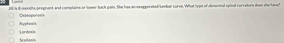 20 1 point
Jill is 8 months pregnant and complains or lower back pain. She has an exaggerated lumbar curve. What type of abnormal spinal curvature does she have?
Osteoporosis
Kyphosis
Lordosis
Scoliosis