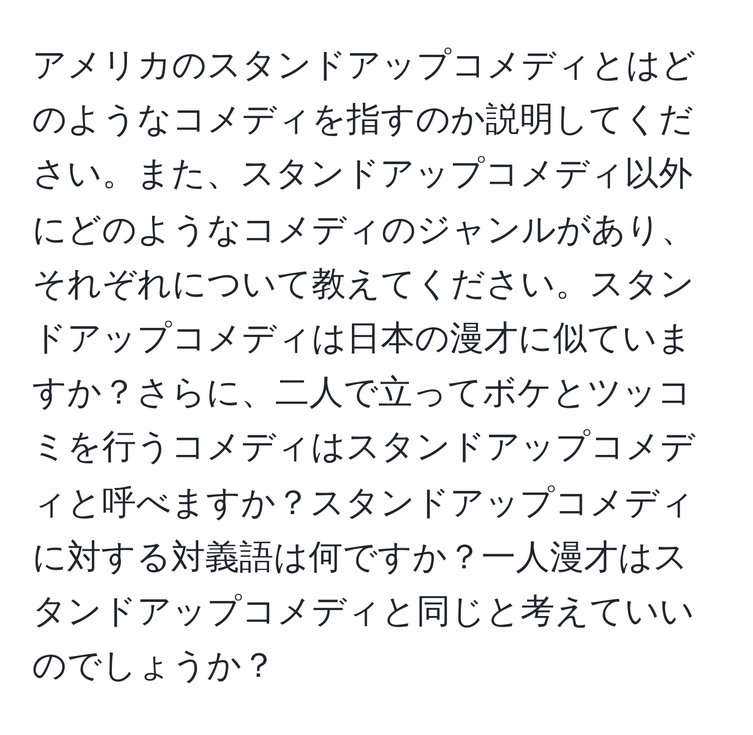 アメリカのスタンドアップコメディとはどのようなコメディを指すのか説明してください。また、スタンドアップコメディ以外にどのようなコメディのジャンルがあり、それぞれについて教えてください。スタンドアップコメディは日本の漫才に似ていますか？さらに、二人で立ってボケとツッコミを行うコメディはスタンドアップコメディと呼べますか？スタンドアップコメディに対する対義語は何ですか？一人漫才はスタンドアップコメディと同じと考えていいのでしょうか？