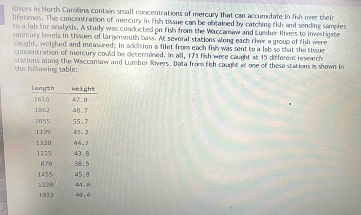 Rivers in North Carolina contain small concentrations of mercury that can accumulate in fish over their 
lifetimes. The concentration of mercury in fish tissue can be obtained by catching fish and sending samples 
to a lab for analysis. A study was conducted on fish from the Waccamaw and Lumber Rivers to investigate 
mercury levels in tissues of largemouth bass. At several stations along each river a group of fish were 
caught, weighed and measured; in addition a filet from each fish was sent to a lab so that the tissue 
concentration of mercury could be determined. In all, 171 fish were caught at 15 different research 
stations along the Waccamaw and Lumber Rivers. Data from fish caught at one of these stations is shown in 
the following table: