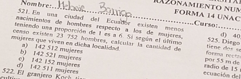 RA2öNAMIENTO num
FORMA 14 UNAC
Nombre: _Curso:……
521. En una ciudad del Ecuador existen menos d) 40
nacimientos de hombres respecto a los de mujeres, 525. Diego
teniendo una proporción de 1 es a 6. Si según el último tiene dos se
censo existen 23 752 hombres, calcular la cantidad de forma recta
mujeres que viven en dicha localidad. por 55 m de
a) 142 512 mujeres radio de 15
c) 142 152 mujeres
b) 142 521 mujeres ecuación del
d) 142 511 mujeres
522. El granjero Koch