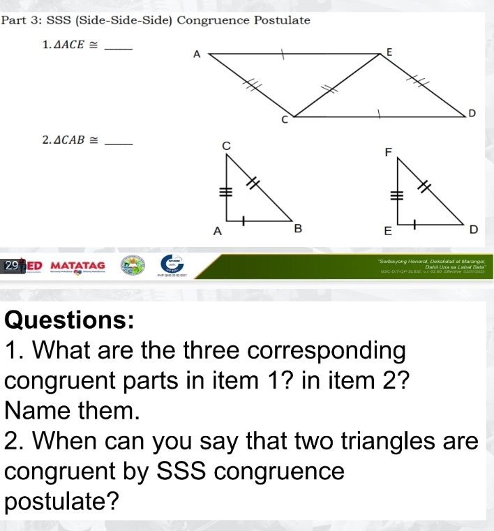 SSS (Side-Side-Side) Congruence Postulate 
1. △ ACE≌ _ 
2. △ CAB≌ _ 
29 ED MATATAG *Serbisyong Heneral, Dekaëdad at Marangal Dañí Una se Labar Beta 
G SC-DUT-QP-SLDN, VE 0 
Questions: 
1. What are the three corresponding 
congruent parts in item 1? in item 2? 
Name them. 
2. When can you say that two triangles are 
congruent by SSS congruence 
postulate?