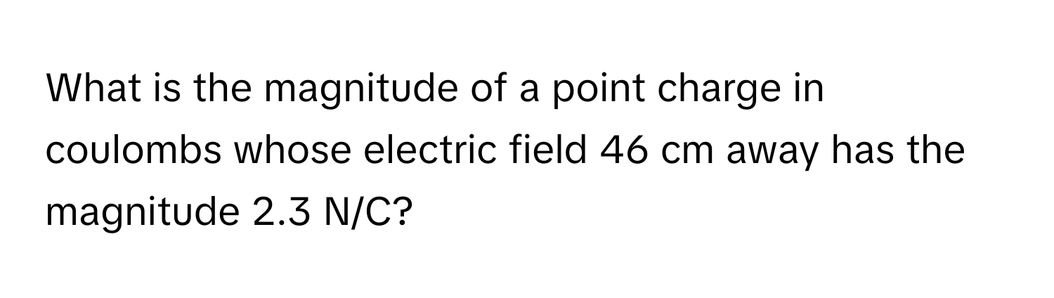 What is the magnitude of a point charge in coulombs whose electric field 46 cm away has the magnitude 2.3 N/C?