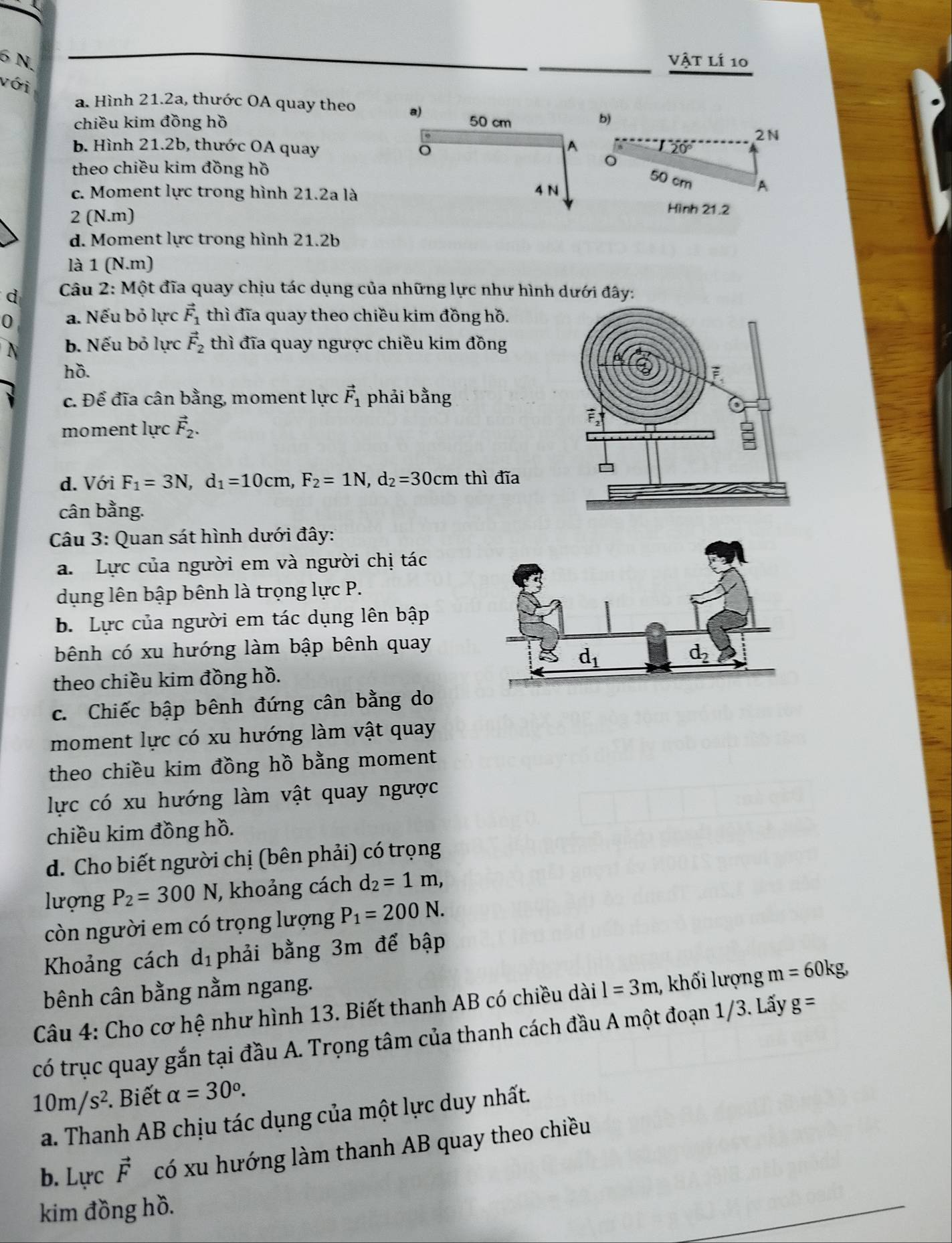 Vật Lí 10
với
a. Hình 21.2a, thước OA quay theo 
chiều kim đồng hồ 
)
2N
b. Hình 21.2b, thước OA quay 20°
theo chiều kim đồng hồ
c. Moment lực trong hình 21.2a là
50 cm A
2 (N.m)
Hình 21.2
d. Moment lực trong hình 21.2b
là 1 (N.m)
d  Câu 2: Một đĩa quay chịu tác dụng của những lực như hình dưới đây:
0 a. Nếu bỏ lực vector F_1 thì đĩa quay theo chiều kim đồng hồ.
N b. Nếu bỏ lực vector F_2 thì đĩa quay ngược chiều kim đồng
hồ. 
c. Để đĩa cân bằng, moment lực vector F_1 phải bằng
moment lực vector F_2.
d. Với F_1=3N,d_1=10cm,F_2=1N,d_2=30cm thì đĩa
cân bằng.
Câu 3: Quan sát hình dưới đây:
a. Lực của người em và người chị tác
dụng lên bập bênh là trọng lực P.
b. Lực của người em tác dụng lên bập
bênh có xu hướng làm bập bênh quay
theo chiều kim đồng hồ.
c. Chiếc bập bênh đứng cân bằng do
moment lực có xu hướng làm vật quay
theo chiều kim đồng hồ bằng moment
lực có xu hướng làm vật quay ngược
chiều kim đồng hồ.
d. Cho biết người chị (bên phải) có trọng
lượng P_2=300N , khoảng cách d_2=1m,
còn người em có trọng lượng P_1=200N.
Khoảng cách d_1 phải bằng 3m để bập
bênh cân bằng nằm ngang.
Câu 4: Cho cơ hệ như hình 13. Biết thanh AB có chiều dài l=3m , khối lượng m=60kg,
có trục quay gắn tại đầu A. Trọng tâm của thanh cách đầu A một đoạn 1/3. Lấy g=
10m/s^2. Biết alpha =30^o.
a. Thanh AB chịu tác dụng của một lực duy nhất.
b. ∠ U'O a vector F có xu hướng làm thanh AB quay theo chiều
kim đồng hồ.