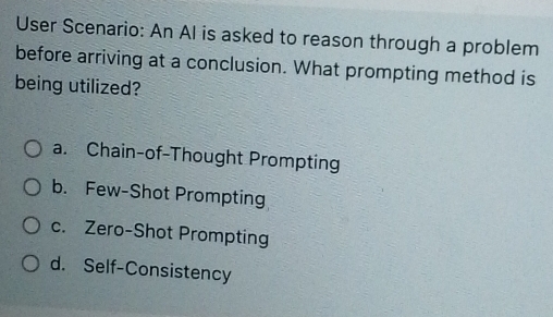 User Scenario: An Al is asked to reason through a problem
before arriving at a conclusion. What prompting method is
being utilized?
a. Chain-of-Thought Prompting
b. Few-Shot Prompting
c. Zero-Shot Prompting
d. Self-Consistency