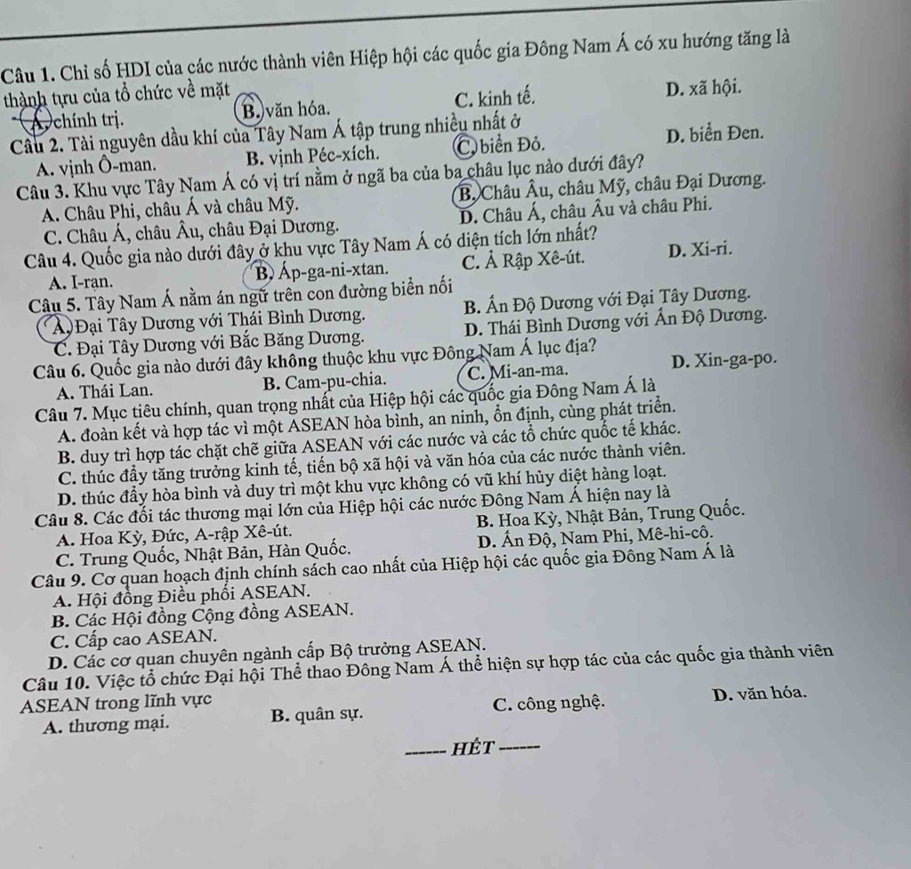 Chỉ số HDI của các nước thành viên Hiệp hội các quốc gia Đông Nam Á có xu hướng tăng là
thành tựu của tổ chức về mặt
A. chính trị. B. văn hóa. C. kinh tế. D. xã hội.
Cầu 2. Tài nguyên dầu khí của Tây Nam Á tập trung nhiều nhất ở
A. vịnh Ô-man. B. vịnh Péc-xích. C. biển Đỏ. D. biển Đen.
Câu 3. Khu vực Tây Nam Á có vị trí nằm ở ngã ba của ba châu lục nào dưới đây?
A. Châu Phi, châu Á và châu Mỹ. Bộ Châu Âu, châu Mỹ, châu Đại Dương.
C. Châu Á, châu Âu, châu Đại Dương. D. Châu Á, châu Âu và châu Phi.
Câu 4. Quốc gia nào dưới đây ở khu vực Tây Nam Á có diện tích lớn nhất?
A. I-ran. B Áp-ga-ni-xtan. C. Ả Rập Xê-út. D. Xi-ri.
Câu 5. Tây Nam Á nằm án ngữ trên con đường biển nối
A  Đại Tây Dương với Thái Bình Dương. B. Ấn Độ Dương với Đại Tây Dương.
C. Đại Tây Dương với Bắc Băng Dương. D. Thái Bình Dương với Ấn Độ Dương.
Câu 6. Quốc gia nào dưới đây không thuộc khu vực Đông Nam Á lục địa?
A. Thái Lan. B. Cam-pu-chia. C. Mi-an-ma. D. Xin-ga-po.
Câu 7. Mục tiêu chính, quan trọng nhất của Hiệp hội các quốc gia Đông Nam Á là
A. đoàn kết và hợp tác vì một ASEAN hòa bình, an ninh, ổn định, cùng phát triển.
B. duy trì hợp tác chặt chẽ giữa ASEAN với các nước và các tổ chức quốc tế khác.
C. thúc đầy tăng trưởng kinh tế, tiến bộ xã hội và văn hóa của các nước thành viên.
D. thúc đầy hòa bình và duy trì một khu vực không có vũ khí hủy diệt hàng loạt.
Câu 8. Các đối tác thương mại lớn của Hiệp hội các nước Đông Nam Á hiện nay là
A. Hoa Kỳ, Đức, A-rập Xê-út. B. Hoa Kỳ, Nhật Bản, Trung Quốc.
C. Trung Quốc, Nhật Bản, Hàn Quốc.  D. Ấn Độ, Nam Phi, Mê-hi-cô.
Câu 9. Cơ quan hoạch định chính sách cao nhất của Hiệp hội các quốc gia Đông Nam Á là
A. Hội đồng Điều phối ASEAN.
B. Các Hội đồng Cộng đồng ASEAN.
C. Cấp cao ASEAN.
D. Các cơ quan chuyên ngành cấp Bộ trưởng ASEAN.
Câu 10. Việc tổ chức Đại hội Thể thao Đông Nam Á thể hiện sự hợp tác của các quốc gia thành viên
ASEAN trong lĩnh vực
A. thương mại. B. quân sự. C. công nghệ. D. văn hóa.
_hét_
