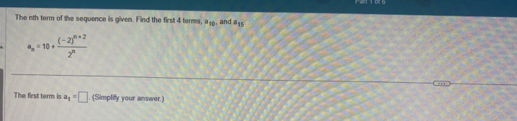 The nth term of the sequence is given. Find the first 4 terms, a_10 , and a_15
a_n=10+frac (-2)^n+22^n
The first term is a_1=□. (Simplify your answer.)