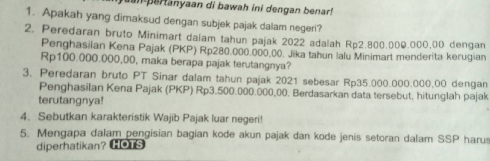 un pertanyaan di bawah ini dengan benar! 
1. Apakah yang dimaksud dengan subjek pajak dalam negeri? 
2. Peredaran bruto Minimart dalam tahun pajak 2022 adalah Rp2.800.000.000,00 dengan 
Penghasilan Kena Pajak (PKP) Rp280.000.000,00. Jika tahun lalu Minimart menderita kerugian
Rp100.000.000,00, maka berapa pajak terutangnya? 
3. Peredaran bruto PT Sinar dalam tahun pajak 2021 sebesar Rp35.000.000.000,00 dengan 
Penghasilan Kena Pajak (PKP) Rp3.500.000.000,00. Berdasarkan data tersebut, hitunglah pajak 
terutangnya! 
4. Sebutkan karakteristik Wajib Pajak luar negeri! 
5. Mengapa dalam pengisian bagian kode akun pajak dan kode jenis setoran dalam SSP harus 
diperhatikan? HOTS