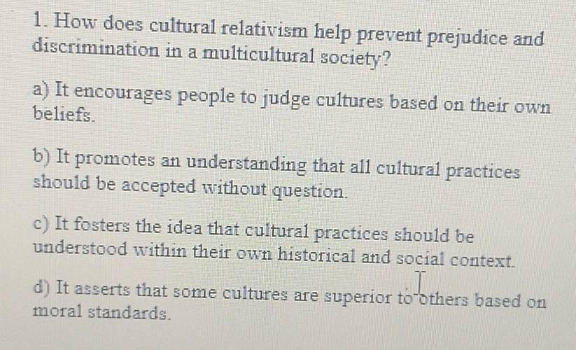 How does cultural relativism help prevent prejudice and
discrimination in a multicultural society?
a) It encourages people to judge cultures based on their own
beliefs.
b) It promotes an understanding that all cultural practices
should be accepted without question.
c) It fosters the idea that cultural practices should be
understood within their own historical and social context.
d) It asserts that some cultures are superior to others based on
moral standards.