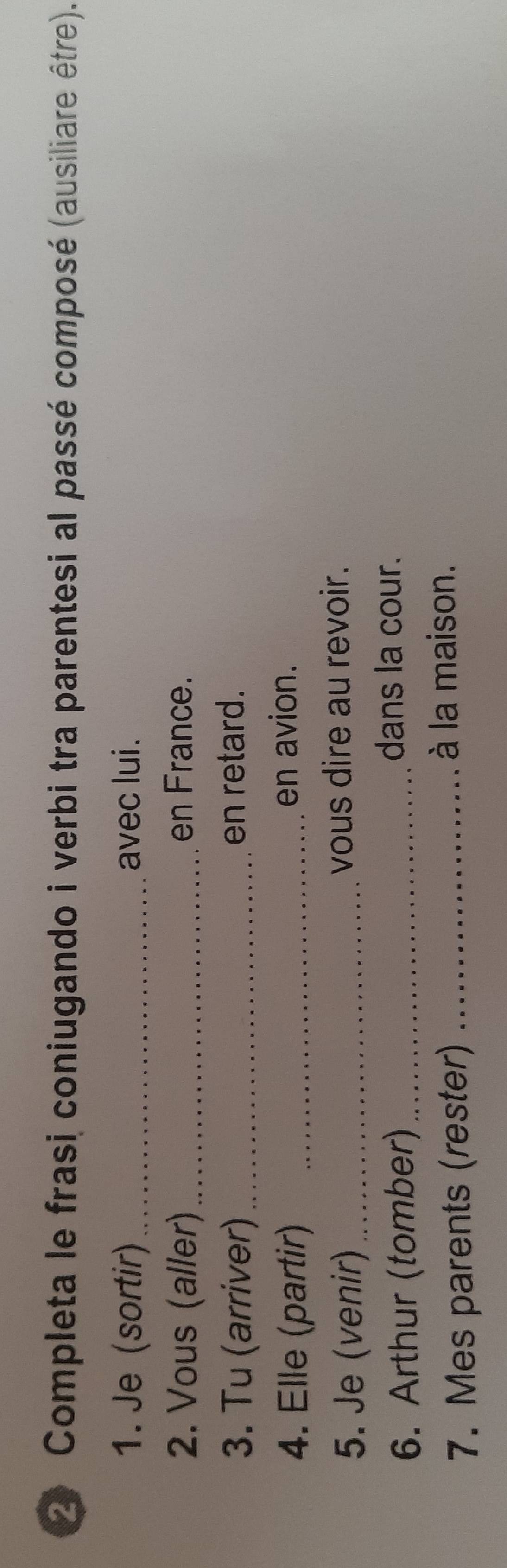 Completa le frasi coniugando i verbi tra parentesi al passé composé (ausiliare être). 
1. Je (sortir) _avec lui. 
2. Vous (aller) _en France. 
3. Tu (arriver) _en retard. 
4. Elle (partir) _en avion. 
5. Je (venir) _vous dire au revoir. 
6. Arthur (tomber)_ 
dans la cour. 
7. Mes parents (rester)_ 
à la maison.