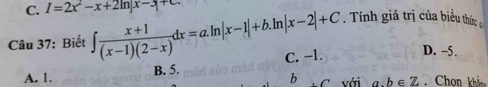 I=2x^2-x+2ln |x-3|+C. 
Câu 37: Biết ∈t  (x+1)/(x-1)(2-x) dx=a.ln |x-1|+b.ln |x-2|+C Tính giá trị của biểu thức a
A. 1. B. 5. C. −1.
D. -5.
b C với a. b∈ Z Chon khản