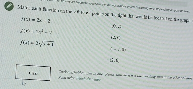 Way be uneven because quermons con be worth more or less (incluring rera) depending an your anower
Match each function on the left to all points on the right that would be located on the graph o
f(x)=2x+2
(0,2)
f(x)=2x^2-2
(2,0)
f(x)=2sqrt(x+1)
(-1,0)
(2,6)
Click and hold an ssem in one column, then drag it so the matching ttem in the other column.
Clear Need help? Watch this video
