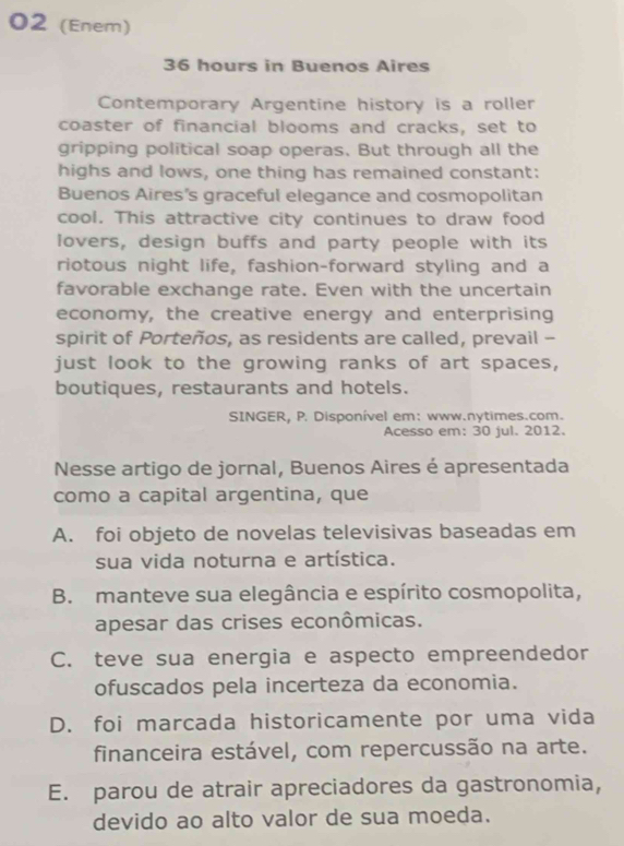 02 (Enem)
36 hours in Buenos Aires
Contemporary Argentine history is a roller
coaster of financial blooms and cracks, set to
gripping political soap operas. But through all the
highs and lows, one thing has remained constant:
Buenos Aires's graceful elegance and cosmopolitan
cool. This attractive city continues to draw food
lovers, design buffs and party people with its
riotous night life, fashion-forward styling and a
favorable exchange rate. Even with the uncertain
economy, the creative energy and enterprising
spirit of Porteños, as residents are called, prevail -
just look to the growing ranks of art spaces,
boutiques, restaurants and hotels.
SINGER, P. Disponível em: www.nytimes.com.
Acesso em: 30 jul. 2012.
Nesse artigo de jornal, Buenos Aires é apresentada
como a capital argentina, que
A. foi objeto de novelas televisivas baseadas em
sua vida noturna e artística.
B. manteve sua elegância e espírito cosmopolita,
apesar das crises econômicas.
C. teve sua energia e aspecto empreendedor
ofuscados pela incerteza da economia.
D. foi marcada historicamente por uma vida
financeira estável, com repercussão na arte.
E. parou de atrair apreciadores da gastronomia,
devido ao alto valor de sua moeda.