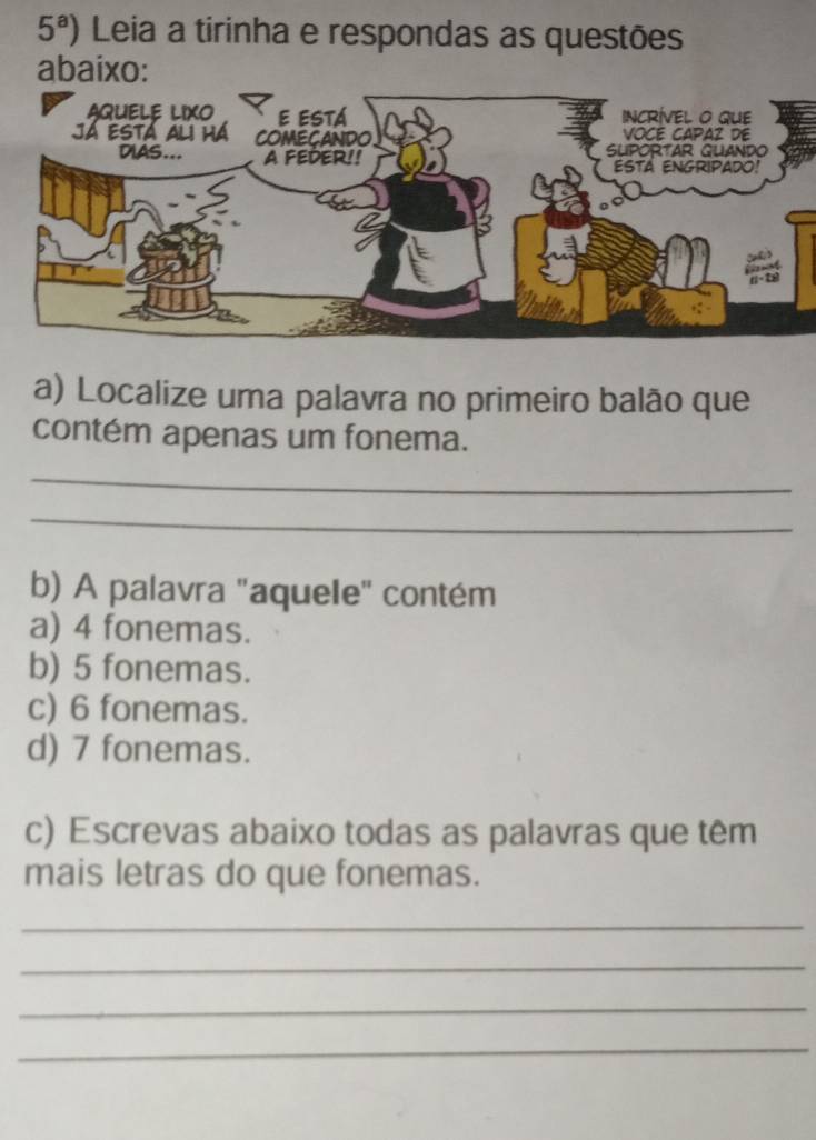 5^a) Leia a tirinha e respondas as questões
abaixo:
a) Localize uma palavra no primeiro balão que
contém apenas um fonema.
_
_
b) A palavra "aquele" contém
a) 4 fonemas.
b) 5 fonemas.
c) 6 fonemas.
d) 7 fonemas.
c) Escrevas abaixo todas as palavras que têm
mais letras do que fonemas.
_
_
_
_