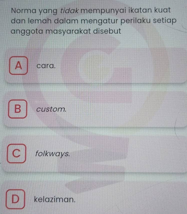 Norma yang tidak mempunyai ikatan kuat
dan lemah dalam mengatur perilaku setiap
anggota masyarakat disebut
A ` cara.
B custom.
folkways.
D kelaziman.