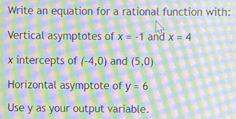 Write an equation for a rational function with: 
Vertical asymptotes of x=-1 and x=4
x intercepts of (-4,0) and (5,0)
Horizontal asymptote of y=6
Use y as your output variable.