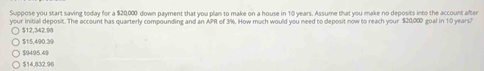 Suppose you start saving today for a $20,000 down payment that you plan to make on a house in 10 years. Assume that you make no deposits into the account after
your initial deposit. The account has quarterly compounding and an APR of 3%. How much would you need to deposit now to reach your $20,000 goal in 10 years?
$12,342.98
$15,490.39
$9495.49
$14,832.96