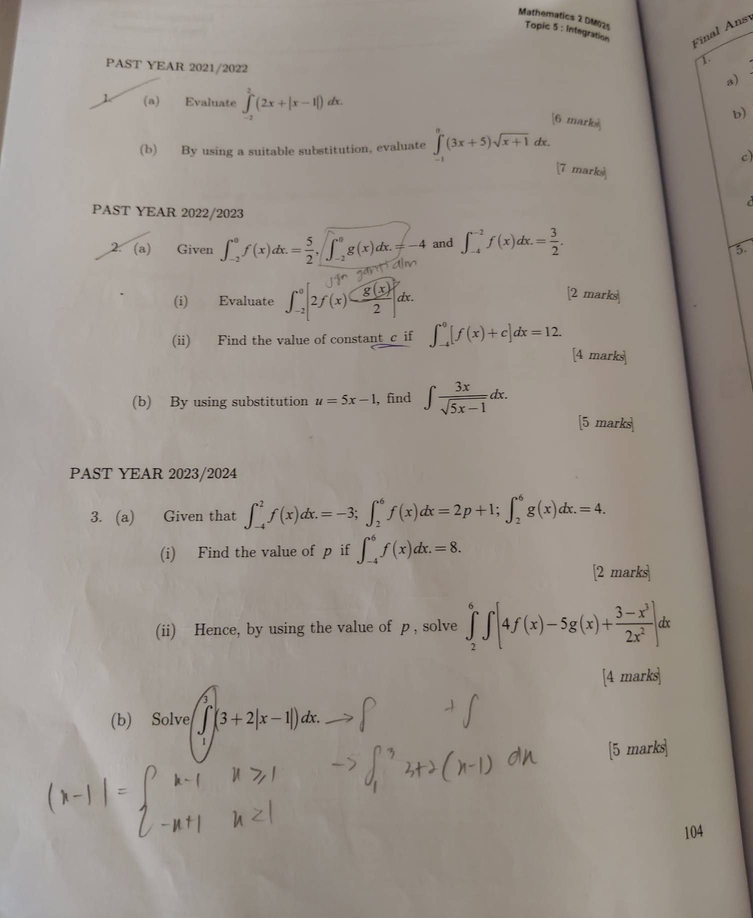 Mathematics 2 DM025 Integration
Topic 5:
Final Ansy
PAST YEAR 2021/2022
1.
a)
(a) Evaluate ∈tlimits _(-2)^2(2x+|x-1|) dx.
[6 marks
b)
(b) By using a suitable substitution, evaluate ∈tlimits _(-1)^0(3x+5)sqrt(x+1) dx.
c)
7 marks
 
PAST YEAR 2022/2023
2. (a) Given ∈t _(-2)^0f(x)dx.= 5/2 ,∈t _(-2)^0g(x)dx.=-4 and ∈t _(-4)^(-2)f(x)dx.= 3/2 .
5.
(i) Evaluate ∈t _(-2)^0[2f(x)- g(x)/2 ]dx
2 marks
(ii) Find the value of constant c if ∈t _(-4)^0[f(x)+c]dx=12.
[4 marks
(b) By using substitution u=5x-1 , find ∈t  3x/sqrt(5x-1) dx.
5 marks
PAST YEAR 2023/2024
3. (a) Given that ∈t _(-4)^2f(x)dx.=-3;∈t _2^(6f(x)dx=2p+1;∈t _2^6g(x)dx.=4.
(i) Find the value of p if ∈t _(-4)^6f(x)dx.=8.
[2 marks
(ii) Hence, by using the value of p , solve ∈tlimits _2^6∈t [4f(x)-5g(x)+frac 3-x^3)2x^2]dx
[4 marks
(b) Solve ∈t (3+2|(3+2|x-1|)dx.
[5 marks
104