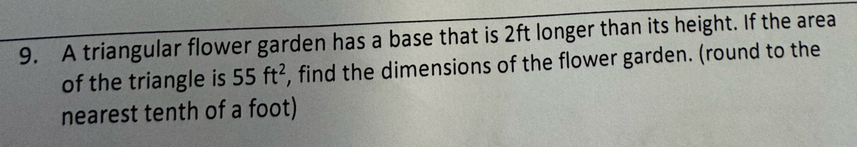 A triangular flower garden has a base that is 2ft longer than its height. If the area 
of the triangle is 55ft^2 , find the dimensions of the flower garden. (round to the 
nearest tenth of a foot)