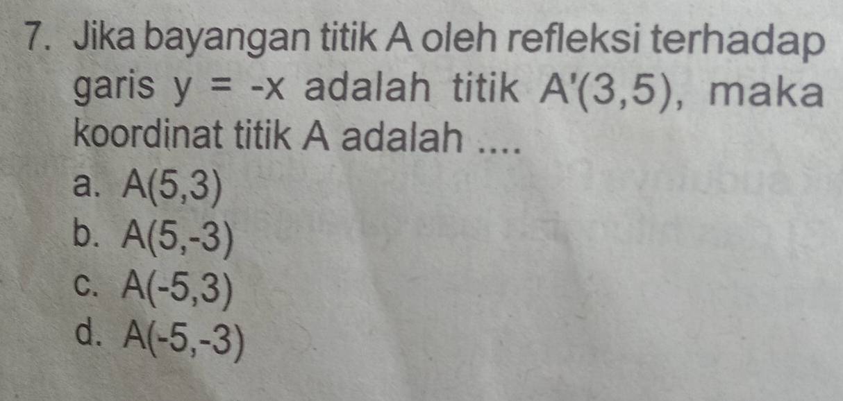 Jika bayangan titik A oleh refleksi terhadap
garis y=-x adalah titik A'(3,5) , maka
koordinat titik A adalah ....
a. A(5,3)
b. A(5,-3)
C. A(-5,3)
d. A(-5,-3)