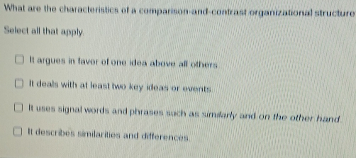 What are the characteristics of a comparison-and-contrast organizational structure
Select all that apply.
It argues in favor of one idea above all others
It deals with at least two key ideas or events.
It uses signal words and phrases such as similarly and on the other hand.
It describes similarities and differences