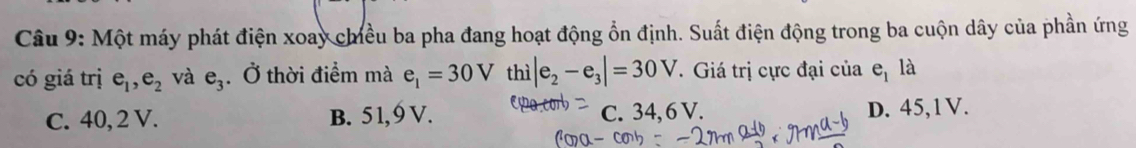 Một máy phát điện xoay chiều ba pha đang hoạt động ổn định. Suất điện động trong ba cuộn dây của phần ứng
có giá trị e_1, e_2 và e_3. Ở thời điểm mà e_1=30V thì |e_2-e_3|=30V. Giá trị cực đại của e_1 là
C. 40, 2 V. B. 51, 9 V. C. 34, 6 V. D. 45,1V.